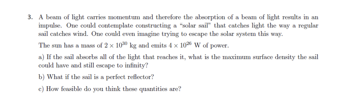 3. A beam of light carries momentum and therefore the absorption of a beam of light results in an
impulse. One could contemplate constructing a “solar sail" that catches light the way a regular
sail catches wind. One could even imagine trying to escape the solar system this way.
The sun has a mass of 2 x 1030 kg and emits 4 x 1026 W of power.
a) If the sail absorbs all of the light that reaches it, what is the maximum surface density the sail
could have and still escape to infinity?
b) What if the sail is a perfect reflector?
c) How feasible do you think these quantities are?
