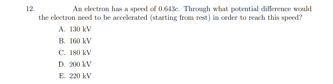 An electron has a speed of 0.643c. Through what potential difference would
the electron need to be accelerated (starting from rest) in order to reach this speed?
12.
A. 130 kV
В. 160 kV
C. 180 kV
D. 200 kV
Е. 220 kV
