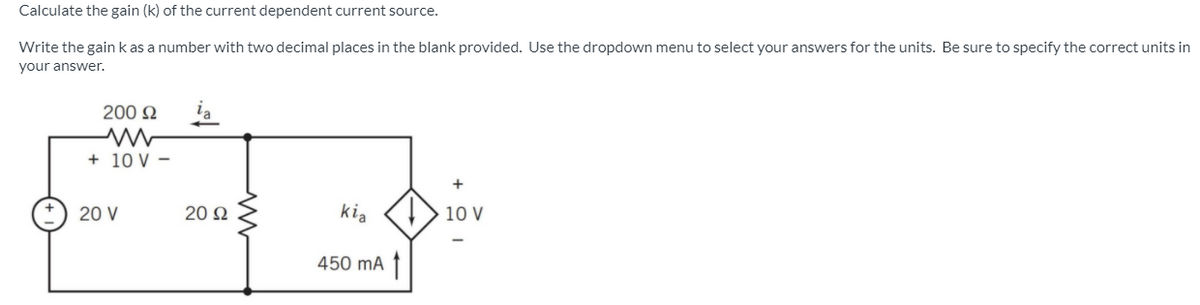 Calculate the gain (k) of the current dependent current source.
Write the gainkas a number with two decimal places in the blank provided. Use the dropdown menu to select your answers for the units. Be sure to specify the correct units in
your answer.
200 N
+ 10 V -
20 V
20 N
kia
10 V
450 mA ↑
