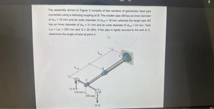 The assembly shown in Figure 5 consists of two sections of galvanized steel pipe
connected using a reducing coupling at B. The smaller pipe AB has an inner diameter
of d 16 mm and an outer diameter of do 18 mm, whereas the larger pipe BC
has an inner diameter of d = 21 mm and an outer diameter of dae #24 mm. Take
LAB= Lec 250 mm and G = 25 GPa. If the pipe is tightly secured to the wall at C.
determine the angle of twist at point A
A
LAB
75 N
150 mm-
200 mm
Lac
75 N
022