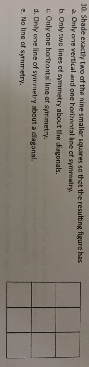 ### Symmetry in a 3x3 Grid of Squares

**Problem Statement:**
Shade exactly two of the nine smaller squares so that the resulting figure has:

a. Only one vertical and one horizontal line of symmetry.

b. Only two lines of symmetry about the diagonals.

c. Only one horizontal line of symmetry.

d. Only one line of symmetry about a diagonal.

e. No line of symmetry.

**Diagram:**
A 3x3 grid is provided, consisting of 9 smaller squares arranged in three rows and three columns.

**Explanation:**
In this exercise, you are required to shade exactly two of the nine smaller squares within the 3x3 grid. The objective is to achieve the specified type and number of lines of symmetry. Consider the characteristics of each type of symmetry:

1. **Vertical Line of Symmetry:**
   - A line that splits an image into two mirror-image halves vertically down the middle.

2. **Horizontal Line of Symmetry:**
   - A line that splits an image into two mirror-image halves horizontally across the middle.

3. **Diagonal Line of Symmetry:**
   - A line that splits an image into two mirror-image halves diagonally.

Depending on which two squares are shaded, the grid can exhibit these lines of symmetry in different configurations:

- **Example for option a:** The scenario in which only one vertical and one horizontal line of symmetry are achieved by carefully choosing and shading two squares.
- **Example for option b:** Shading two squares that result in symmetry along the diagonals but not vertical or horizontal.
- **Example for option c:** Only achieving one horizontal line of symmetry.
- **Example for option d:** Shading two squares such that there is symmetry along only one diagonal.
- **Example for option e:** Shading squares in a way that results in no lines of symmetry.

### Task:
Experiment by shading different pairs of squares in the grid to discover which pairs meet the criteria for each symmetry option listed above.