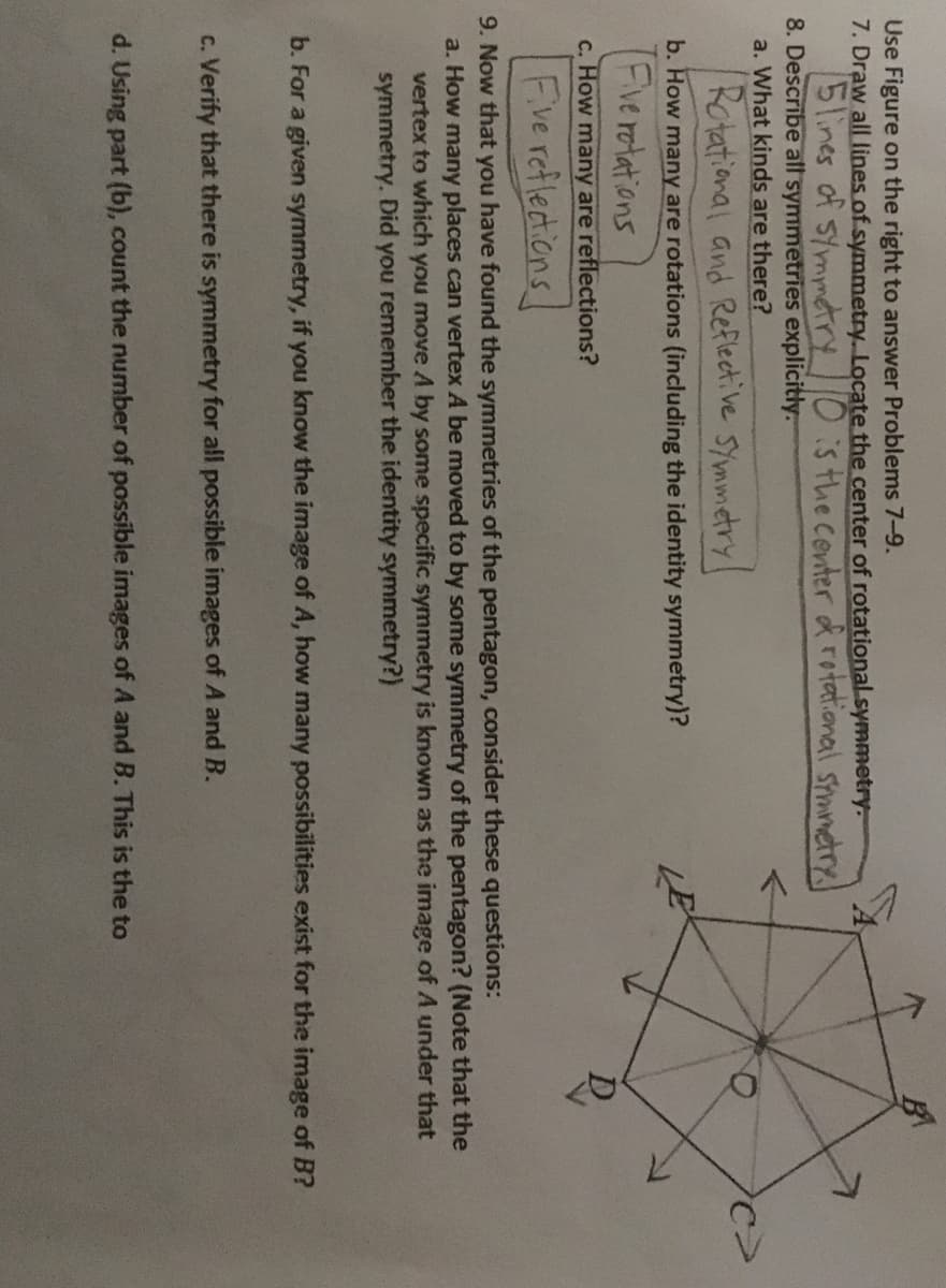 Use Figure on the right to answer Problems 7-9.
7. Draw all lines of symmetry. Locate the center of rotational.symmetry.
5lines of symmtry0:s the covter d rotational smanetry
8. Describe all symmetries explicitly.
a. What kinds are there?
Rotational and Reflective SYmmetry!
b. How many are rotations (including the identity symmetry)?
Fve rotations
c. How many are reflections?
Fve reflections
9. Now that you have found the symmetries of the pentagon, consider these questions:
a. How many places can vertex A be moved to by some symmetry of the pentagon? (Note that the
vertex to which you move A by some specific symmetry is known as the image of A under that
symmetry. Did you remember the identity symmetry?)
b. For a given symmetry, if you know the image of A, how many possibilities exist for the image of B?
c. Verify that there is symmetry for all possible images of A and B.
d. Using part (b), count the number of possible images of A and B. This is the to
