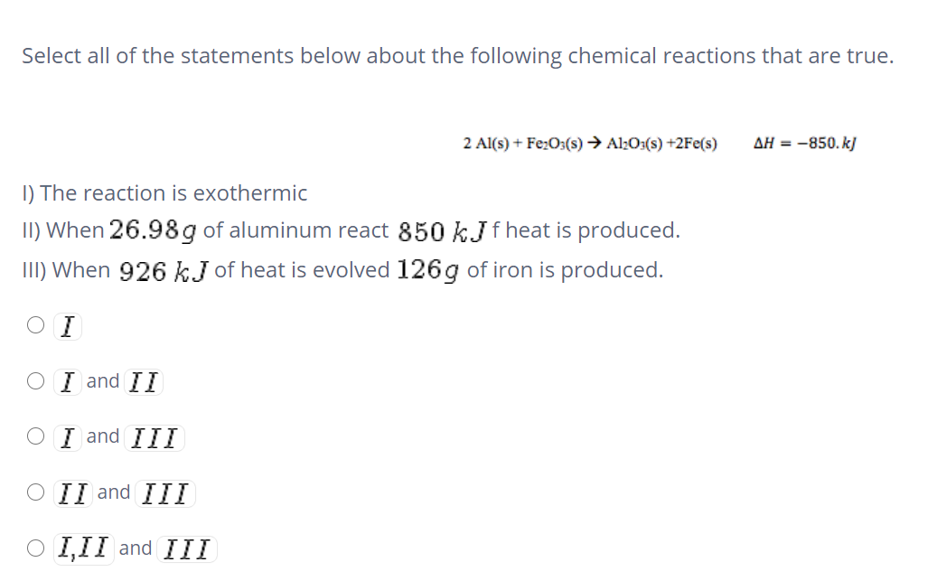 Select all of the statements below about the following chemical reactions that are true.
2 Al(s) + Fe:O3(s) → Al:O:(s) +2Fe(s)
AH = -850. k]
I) The reaction is exothermic
II) When 26.98 g of aluminum react 850 kJ f heat is produced.
III) When 926 kJ of heat is evolved 126g of iron is produced.
O I
O I and II
O I and III
O II and III
O I,II and III
