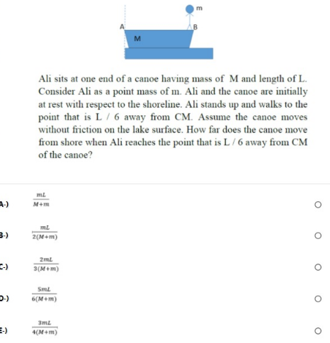 Ali sits at one end of a canoe having mass of M and length of L.
Consider Ali as a point mass of m. Ali and the canoe are initially
at rest with respect to the shoreline. Ali stands up and walks to the
point that is L/ 6 away from CM. Assume the canoe moves
without friction on the lake surface. How far does the canoe move
from shore when Ali reaches the point that is L/ 6 away from CM
of the canoe?
A-)
M+m
ml
2(M+m)
2ml
3(M+m)
Sml
6(M+m)
3ml
E-)
4(M+m)
