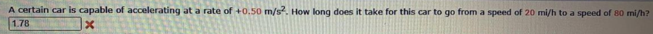 A certain car is capable of accelerating at a rate of +0.50 m/s2. How long does it take for this car to go from a speed of 20 mi/h to a speed of 80 mi/h?
1.78
