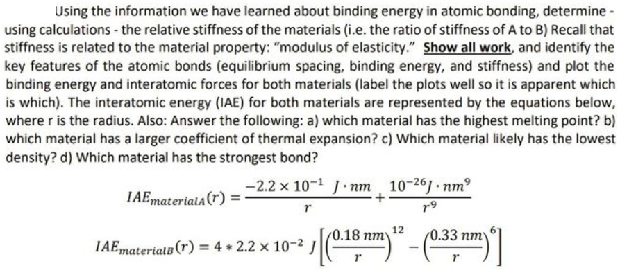 Using the information we have learned about binding energy in atomic bonding, determine -
using calculations - the relative stiffness of the materials (i.e. the ratio of stiffness of A to B) Recall that
stiffness is related to the material property: "modulus of elasticity." Show all work, and identify the
key features of the atomic bonds (equilibrium spacing, binding energy, and stiffness) and plot the
binding energy and interatomic forces for both materials (label the plots well so it is apparent which
is which). The interatomic energy (IAE) for both materials are represented by the equations below,
where r is the radius. Also: Answer the following: a) which material has the highest melting point? b)
which material has a larger coefficient of thermal expansion? c) Which material likely has the lowest
density? d) Which material has the strongest bond?
-2.2 x 10-1 J nm 10-261 nm
IAEmateriala(r) :
r9
12
0.18 пту
0.33 пт
IAEmaterialB (r) = 4 * 2.2 x 10-2 J
