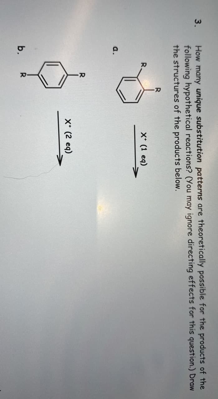 3.
How many unique substitution patterns are theoretically possible for the products of the
following hypothetical reactions? (You may ignore directing effects for this question.) Draw
the structures of the products below.
a.
b.
R
X* (1 eq)
X* (2 eq)