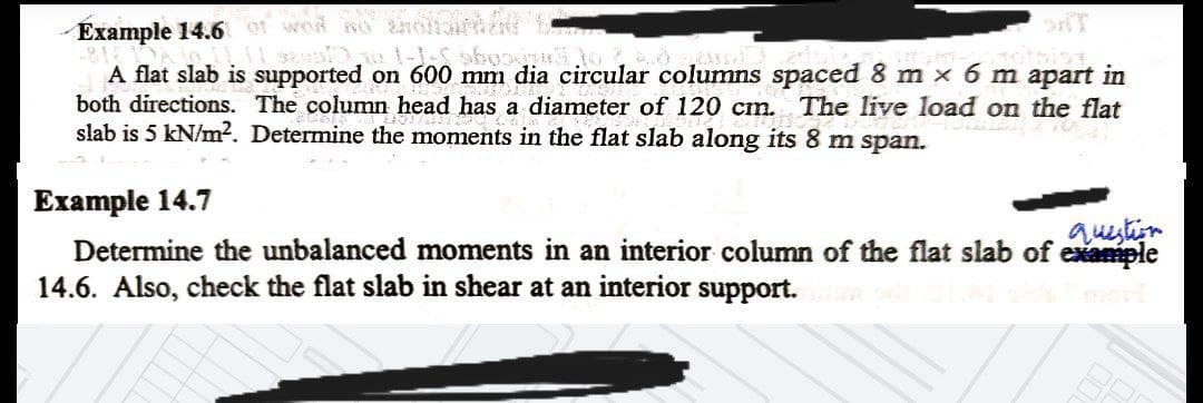 Example 14.6 ot wod so ol
A flat slab is supported on 600 mm dia circular columns spaced 8 m x
both directions. The column head has a diameter of 120 cm. The live load on the flat
slab is 5 kN/m². Determine the moments in the flat slab along its 8 m span.
m apart in
Example 14.7
Determine the unbalanced moments in an interior column of the flat slab of example
14.6. Also, check the flat slab in shear at an interior support.
question
