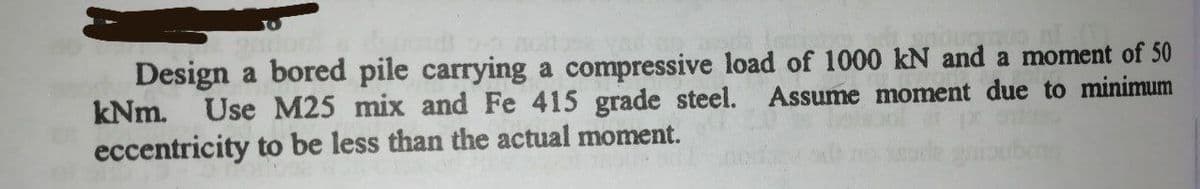 Design a bored pile carrying a compressive load of 1000 kN and a moment of 50
kNm.
Use M25 mix and Fe 415 grade steel. Assume moment due to minimum
eccentricity to be less than the actual moment.
