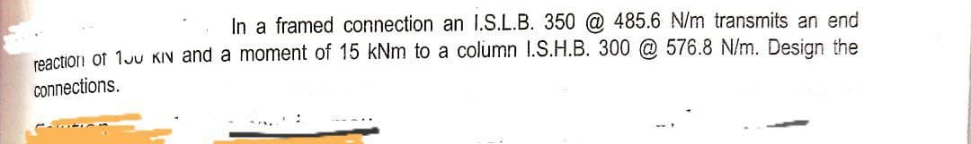 In a framed connection an I.S.L.B. 350 @ 485.6 N/m transmits an end
reactior! of 1Ju KIN and a moment of 15 kNm to a column 1.S.H.B. 300 @ 576.8 N/m. Design the
connections.
