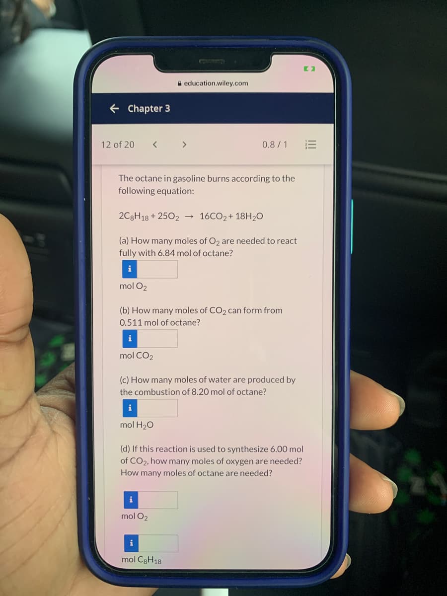 A education.wiley.com
+ Chapter 3
12 of 20
く
<>
0.8/1
The octane in gasoline burns according to the
following equation:
2C3H18 + 2502
16CO2+ 18H2O
(a) How many moles of O2 are needed to react
fully with 6.84 mol of octane?
mol O2
(b) How many moles of CO, can form from
0.511 mol of octane?
i
mol CO2
(c) How many moles of water are produced by
the combustion of 8.20 mol of octane?
i
mol H20
(d) If this reaction is used to synthesize 6.00 mol
of CO2, how many moles of oxygen are needed?
How many moles of octane are needed?
i
mol O2
mol C3H18
III
