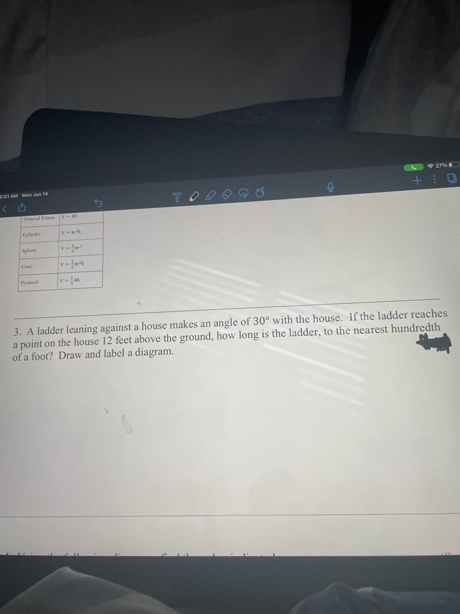 * 27%
0:01 AM Mon Jun 14
General Prisms V= Bh
Cylinder
Sphere
v-
Cone
Pyramid
v= Bh
3. A ladder leaning against a house makes an angle of 30° with the house. If the ladder reaches
a point on the house 12 feet above the ground, how long is the ladder, to the nearest hundredth
of a foot? Draw and label a diagram.
