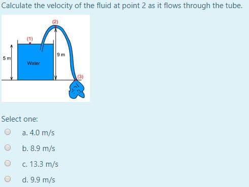 Calculate the velocity of the fluid at point 2 as it flows through the tube.
9 m
5m
Water
Select one:
a. 4.0 m/s
b. 8.9 m/s
c. 13.3 m/s
d. 9.9 m/s
