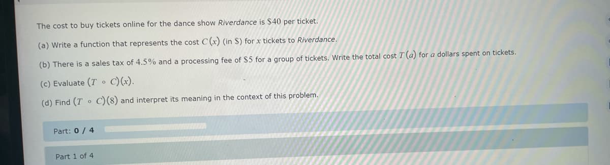 The cost to buy tickets online for the dance show Riverdance is $40 per ticket.
(a) Write a function that represents the cost C (x) (in S) for x tickets to Riverdance.
(b) There is a sales tax of 4.5% and a processing fee of $5 for a group of tickets. Write the total cost T (a) for a dollars spent on tickets.
(c) Evaluate (TC) (x).
(d) Find (T C) (8) and interpret its meaning in the context of this problem.
0
Part: 0/4
Part 1 of 4