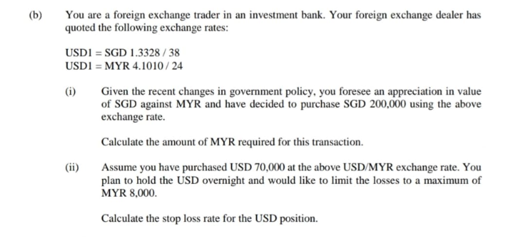 (b)
You are a foreign exchange trader in an investment bank. Your foreign exchange dealer has
quoted the following exchange rates:
USD1 = SGD 1.3328 / 38
USD1 = MYR 4.1010 / 24
(i)
Given the recent changes in government policy, you foresee an appreciation in value
of SGD against MYR and have decided to purchase SGD 200,000 using the above
exchange rate.
Calculate the amount of MYR required for this transaction.
(ii)
Assume you have purchased USD 70,000 at the above USD/MYR exchange rate. You
plan to hold the USD overnight and would like to limit the losses to a maximum of
MYR 8,000.
Calculate the stop loss rate for the USD position.
