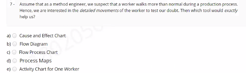 7- Assume that as a method engineer, we suspect that a worker walks more than normal during a production process.
Hence, we are interested in the detailed movements of the worker to test our doubt. Then which tool would exactly
help us?
a)
Cause and Effect Chart
2056
b)
Flow Diagram
c)
Flow Process Chart
d)
Process Maps
e)
Activity Chart for One Worker
