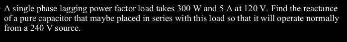 A single phase lagging power factor load takes 300 W and 5 A at 120 V. Find the reactance
of a pure capacitor that maybe placed in series with this load so that it will operate normally
from a 240 V source.
