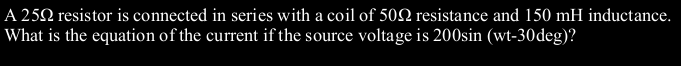 A 252 resistor is connected in series with a coil of 502 resistance and 150 mH inductance.
What is the equation of the current if the source voltage is 200sin (wt-30deg)?
