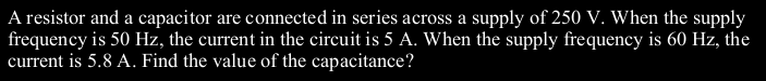 A resistor and a capacitor are connected in series across a supply of 250 V. When the supply
frequency is 50 Hz, the current in the circuit is 5 A. When the supply frequency is 60 Hz, the
current is 5.8 A. Find the value of the capacitance?
