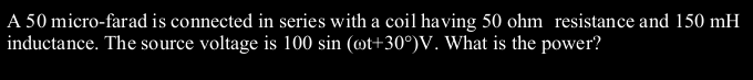 A 50 micro-farad is connected in series with a coil having 50 ohm resistance and 150 mH
inductance. The source voltage is 100 sin (øt+30°)V. What is the power?
