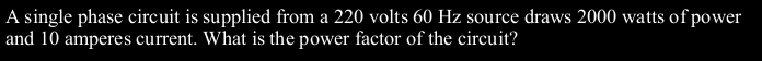 A single phase circuit is supplied from a 220 volts 60 Hz source draws 2000 watts of power
and 10 amperes current. What is the power factor of the circuit?
