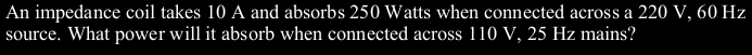 An impedance coil takes 10 A and absorbs 250 Watts when connected across a 220 V, 60 Hz
source. What power will it absorb when connected across 110 V, 25 Hz mains?
