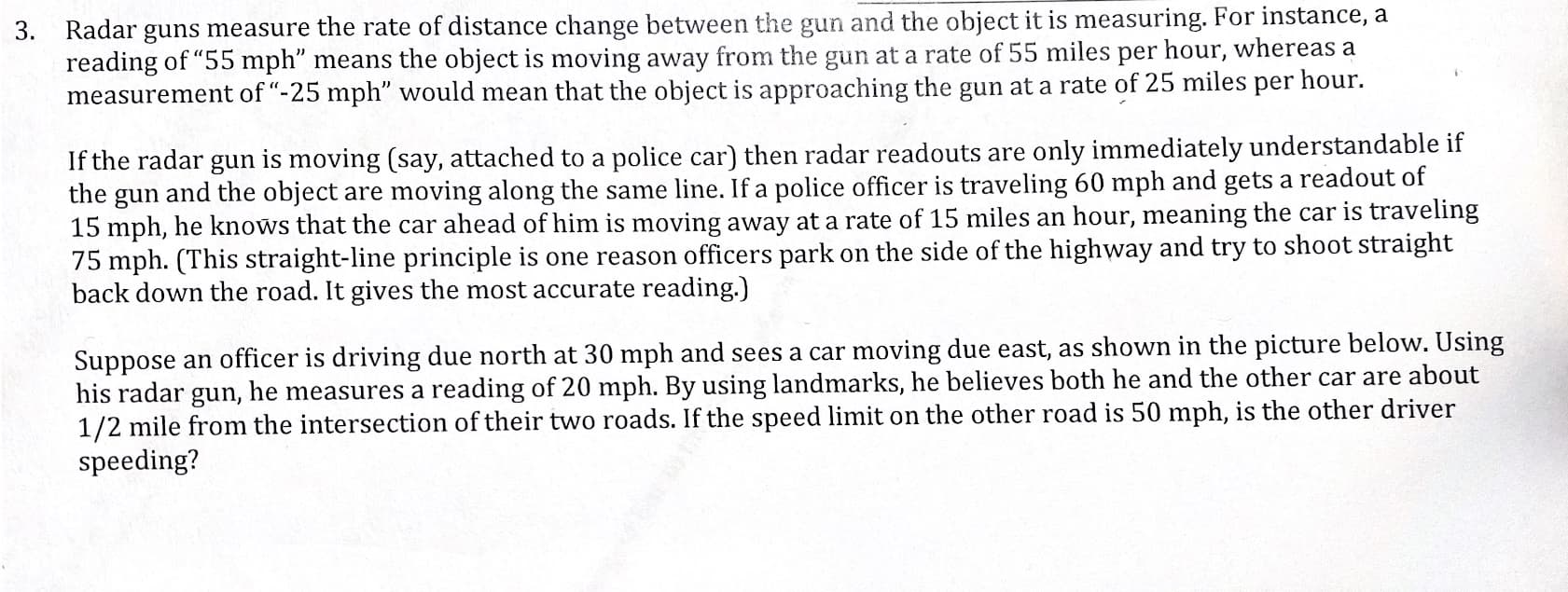 3. Radar guns measure the rate of distance change between the gun and the object it is measuring. For instance, a
reading of "55 mph" means the object is moving away from the gun at a rate of 55 miles per hour, whereas a
measurement of "-25 mph" would mean that the object is approaching the gun at a rate of 25 miles per hour.
If the radar gun is moving (say, attached to a police car) then radar readouts are only immediately understandable if
the gun and the object are moving along the same line. If a police officer is traveling 60 mph and gets a readout of
15 mph, he knows that the car ahead of him is moving away at a rate of 15 miles an hour, meaning the car is traveling
75 mph. (This straight-line principle is one reason officers park on the side of the highway and try to shoot straight
back down the road. It gives the most accurate reading.)
Suppose an officer is driving due north at 30 mph and sees a car moving due east, as shown in the picture below. Using
his radar gun, he measures a reading of 20 mph. By using landmarks, he believes both he and the other car are about
1/2 mile from the intersection of their two roads. If the speed limit on the other road is 50 mph, is the other driver
speeding?
