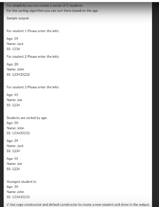 For simplicity you can create a vector of 5 students.
For the sorting algorithm you can sort them based on the age.
Sample output:
For student 1 Please enter the info:
Age: 29
Name: Jack
SS: 1234
For student 2 Please enter the info:
Age: 20
Name: John
SS: 123433232
For student 3 Please enter the info:
Age: 45
Name: Joe
SS: 1234
Students are sorted by age:
Age: 20
Name: John
SS: 123433232
Age: 29
Name: Jack
SS: 1234
Age: 45
Name: Joe
SS: 1234
Youngest student is:
Age: 20
Name: John
SS: 123433232
// Use copy constructor and default constructor to create a new student and show in the output.