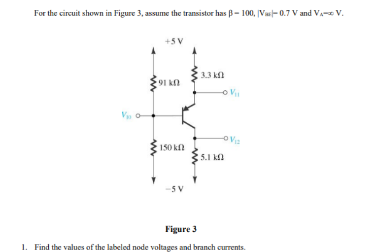 For the circuit shown in Figure 3, assume the transistor has ß= 100, |VBE|= 0.7 V and VA=∞ V.
VIO O
+5 V
591 ΚΩ
• 150 ΚΩ
-5V
| 3.3 ΚΩ
5.1 ΚΩ
-O V₁I
O V₁2
Figure 3
1. Find the values of the labeled node voltages and branch currents.