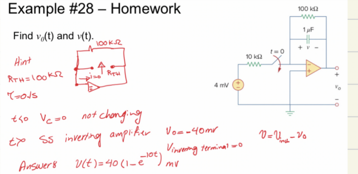 Example #28 - Homework
Find vo(t) and v(t).
Hint
RTH=100KR
=ods
tho Vc =o
txo
100k52
Answers
RTH
not changing
SS inverting amplifier Vo= -40mr
4 mV
v(t) = 40(1- = - ¹0€)
Vinvering terminal=0
mv
10 ΚΩ
t=0
100 ΚΩ
www
1 μF
HH
+v-
V=V₁ - Vo
inch
+
-0
10