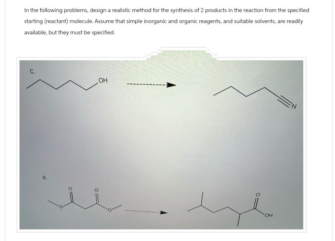 In the following problems, design a realistic method for the synthesis of 2 products in the reaction from the specified
starting (reactant) molecule. Assume that simple inorganic and organic reagents, and suitable solvents, are readily
available, but they must be specified.
C.
OH
d.
OH