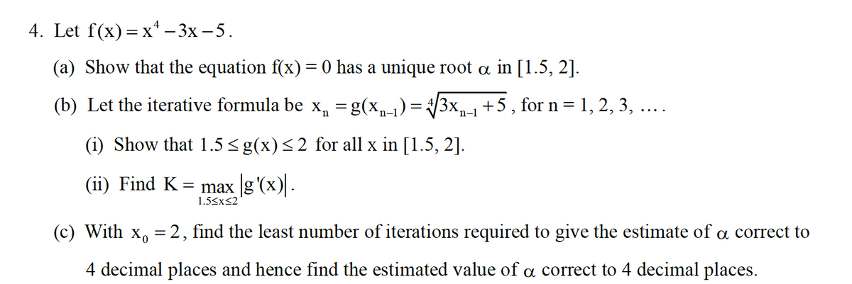 4. Let f(x) — х* — 3х-5.
(a) Show that the equation f(x) = 0 has a unique root a in [1.5, 2].
(b) Let the iterative formula be x, =g(x,-1)=
= /3x
+5, for n= 1, 2, 3, ....
n-1
(i) Show that 1.5 <g(x)<2 for all x in [1.5, 2].
(ii) Find K = max g'(x).
1.5<x<2
(c) With
= 2, find the least number of iterations required to give the estimate of a correct to
4 decimal places and hence find the estimated value of a correct to 4 decimal places.
