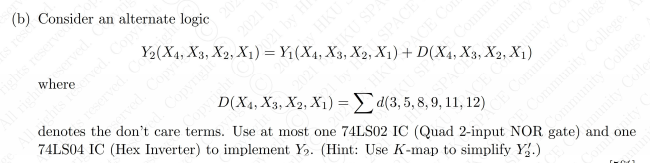 res
D(X4, X3, X2, X1) = da 11, 12)
Y2(X4, X3, X2, x IY, X3, X2, X1) + D(X4, X
(b) Consider an alternate logic
ghts reserve
reserved. Co
ved. Copy
d. Copyright
denotes the don't care terms. Use at most one 74LS02 IC (Quad 2-input NOR gate)
20
74LS04 IC (Hex Inverter) to implement Y. (Hint: Use K-map to simplify Y.)
HKU
D(X4, X3, X2, X1) = d(3, 5, 8, 9, 11, 12)
2021IKU SP
Comm
eSPACEmmunit
Community College
Community College
amunity Col
sACE Community College
2021
Copyricht
SPACE
HK ACE Co
