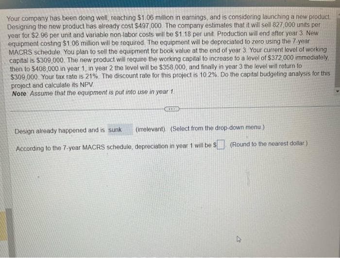 Your company has been doing well, reaching $1.06 million in earnings, and is considering launching a new product.
Designing the new product has already cost $497,000. The company estimates that it will sell 827,000 units per
year for $2.96 per unit and variable non-labor costs will be $1.18 per unit. Production will end after year 3. New
equipment costing $1.06 million will be required. The equipment will be depreciated to zero using the 7-year
MACRS schedule. You plan to sell the equipment for book value at the end of year 3. Your current level of working
capital is $309,000. The new product will require the working capital to increase to a level of $372,000 immediately,
then to $408,000 in year 1, in year 2 the level will be $358,000, and finally in year 3 the level will return to
$309,000. Your tax rate is 21%. The discount rate for this project is 10.2%. Do the capital budgeting analysis for this
project and calculate its NPV
Note Assume that the equipment is put into use in year 1.
www.
(irrelevant). (Select from the drop-down menu)
Design already happened and is sunk.
According to the 7-year MACRS schedule, depreciation in year 1 will be $
(Round to the nearest dollar)
