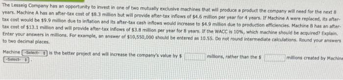 The Lesseig Company has an opportunity to invest in one of two mutually exclusive machines that will produce a product the company will need for the next 8
years. Machine A has an after-tax cost of $8.3 million but will provide after-tax inflows of $4.6 million per year for 4 years. If Machine A were replaced, its after-
tax cost would be $9.9 million due to inflation and its after-tax cash inflows would increase to $4.9 million due to production efficiencies. Machine B has an after-
tax cost of $13.1 million and will provide after-tax inflows of $3.8 million per year for 8 years. If the WACC is 10%, which machine should be acquired? Explain.
Enter your answers in millions. For example, an answer of $10,550,000 should be entered as 10.55. Do not round intermediate calculations. Round your answers
to two decimal places.
Machine Select is the better project and will increase the company's value by $
-Select-
millions, rather than the $
millions created by Machine