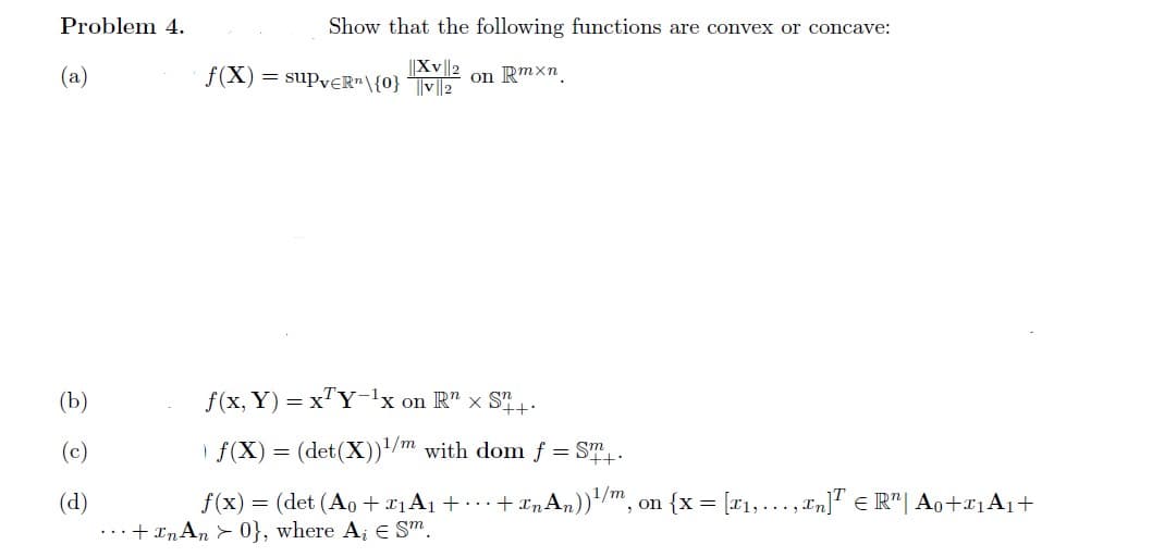 Problem 4.
(a)
(b)
Show that the following functions are convex or concave:
||XV||2
f(X) = suPveR"\{0} |v||2
on Rmxn
f(x, y) = xTY-¹x on R" x S+
f(X) = (det (X))¹/m with dom f
= Sm
'++:
f(x) = (det (Ao + 1₁A₁ + ... + InAn))¹/m, on {x= [₁,..., In]¹ € R¹ | A0+₁A₁+
... +In An >0}, where A, E Sm.