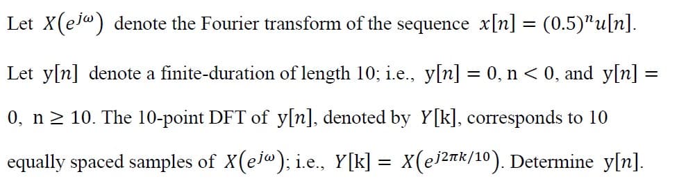 Let X(e) denote the Fourier transform of the sequence x[n] = (0.5)¹u[n].
Let y[n] denote a finite-duration of length 10; i.e., y[n] = 0, n < 0, and_y[n] =
0, n ≥ 10. The 10-point DFT of y[n], denoted by Y[k], corresponds to 10
equally spaced samples of X(ej@); i.e., Y[k] = X(ej²πk/10). Determine y[n].