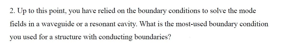 2. Up to this point, you have relied on the boundary conditions to solve the mode
fields in a waveguide or a resonant cavity. What is the most-used boundary condition
you used for a structure with conducting boundaries?