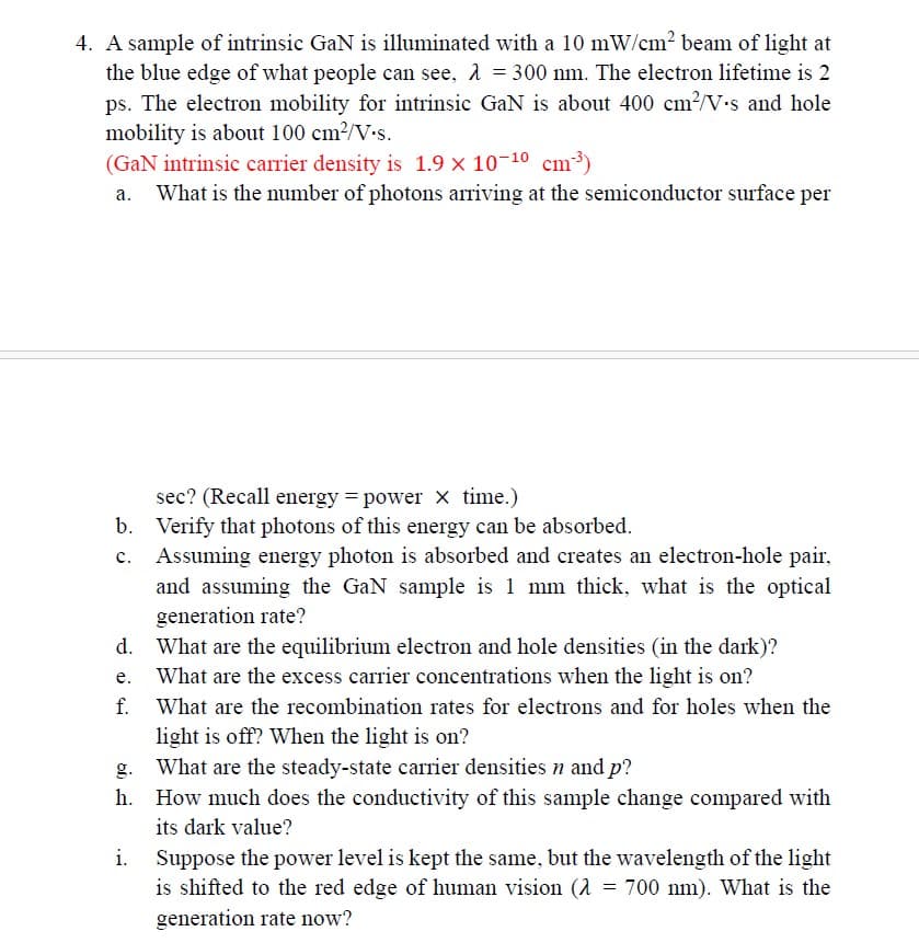 4. A sample of intrinsic GaN is illuminated with a 10 mW/cm² beam of light at
the blue edge of what people can see, λ = 300 nm. The electron lifetime is 2
ps. The electron mobility for intrinsic GaN is about 400 cm²/V's and hole
mobility is about 100 cm²/V.s.
(GaN intrinsic carrier density is 1.9 × 10-10 cm³)
What is the number of photons arriving at the semiconductor surface per
sec? (Recall energy = power x time.)
b. Verify that photons of this energy can be absorbed.
Assuming energy photon is absorbed and creates an electron-hole pair,
and assuming the GaN sample is 1 mm thick, what is the optical
generation rate?
d. What are the equilibrium electron and hole densities (in the dark)?
e.
What are the excess carrier concentrations when the light is on?
f. What are the recombination rates for electrons and for holes when the
light is off? When the light is on?
What are the steady-state carrier densities n and p?
h. How much does the conductivity of this sample change compared with
its dark value?
i.
Suppose the power level is kept the same, but the wavelength of the light
is shifted to the red edge of human vision (λ = 700 nm). What is the
generation rate now?
