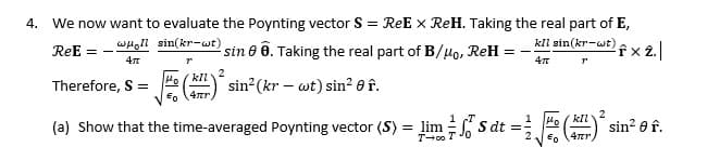 ReE
4. We now want to evaluate the Poynting vector S = ReEx ReH. Taking the real part of E,
woll sin(kr-wt)
=
4π
sin 0 6. Taking the real part of B/μo, ReH
==
kll sin(kr-wt)
4π
fx 2.|
r
2
kll
Therefore, S =
4πr
sin² (kr wt) sin f.
(a) show that the time-averaged Poynting vector (S) = lim S dt =
T-00 T
2
kll
sin² 0 f.
4πr