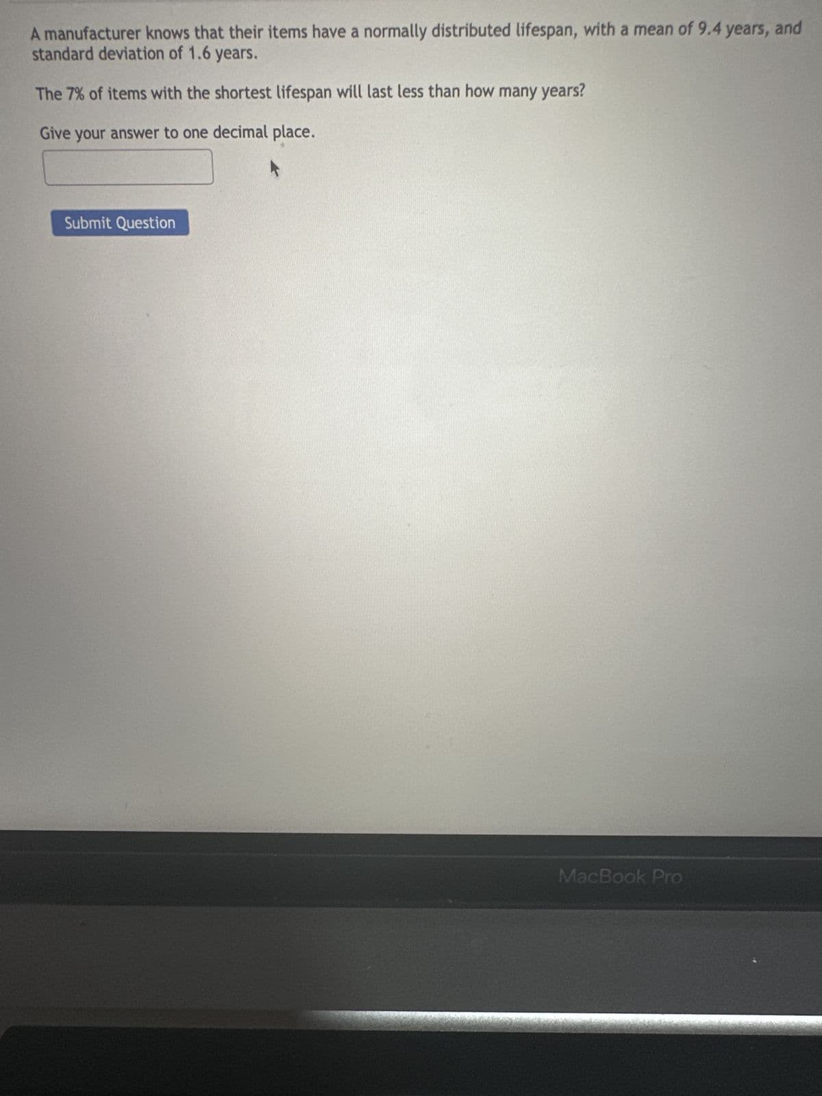 A manufacturer knows that their items have a normally distributed lifespan, with a mean of 9.4 years, and
standard deviation of 1.6 years.
The 7% of items with the shortest lifespan will last less than how many years?
Give your answer to one decimal place.
Submit Question
MacBook Pro