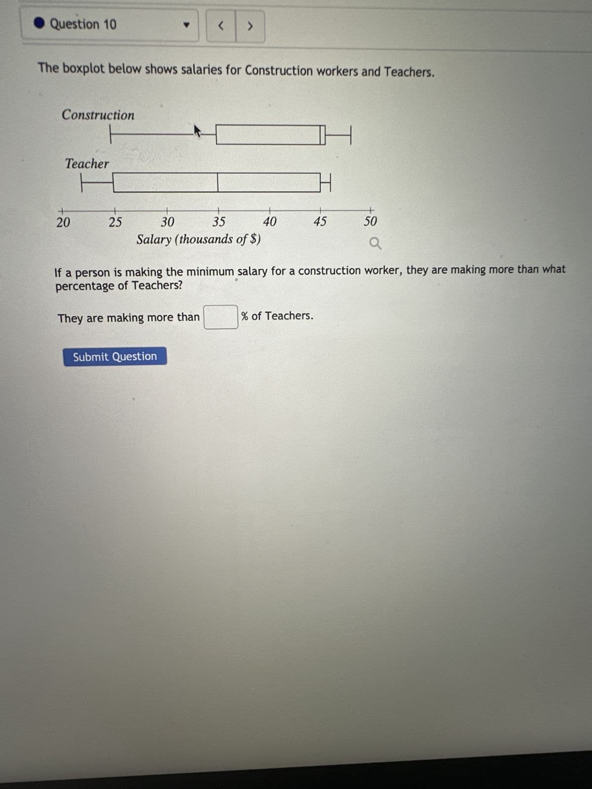 Question 10
Construction
Teacher
The boxplot below shows salaries for Construction workers and Teachers.
+
20
25
▼
<
>
30
35
Salary (thousands of $)
They are making more than
Submit Question
40
H
45
4
If a person is making the minimum salary for a construction worker, they are making more than what
percentage of Teachers?
% of Teachers.
+
50
Q