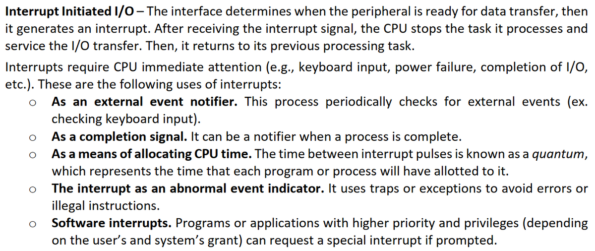 Interrupt Initiated I/0- The interface determines when the peripheral is ready for data transfer, then
it generates an interrupt. After receiving the interrupt signal, the CPU stops the task it processes and
service the I/O transfer. Then, it returns to its previous processing task.
Interrupts require CPU immediate attention (e.g., keyboard input, power failure, completion of 1/0,
etc.). These are the following uses of interrupts:
As an external event notifier. This process periodically checks for external events (ex.
checking keyboard input).
As a completion signal. It can be a notifier when a process is complete.
As a means of allocating CPU time. The time between interrupt pulses is known as a quantum,
which represents the time that each program or process will have allotted to it.
The interrupt as an abnormal event indicator. It uses traps or exceptions to avoid errors or
illegal instructions.
Software interrupts. Programs or applications with higher priority and privileges (depending
on the user's and system's grant) can request a special interrupt if prompted.
