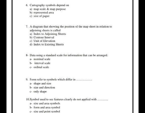 6. Cartography symbols depend on
a) map scale & map purpose
b) represented area
c) size of paper
7. A diagram that showing the position of the map sheet in relation to
adjoining sheets is called
a) Index to Adjoining Sheets
b) Contour Interval
c) Unit of Elevation
d) Index to Existing Sheets
8- Data using a standard scale for information that can be arranged.
a- nominal scale
b- interval scale
c- ordinal scale
9. Form refer to symbols which differ in
a- shape and size
b- size and direction
c- only shape
10.Symbol used to see features clearly do not applied with
a- size and area symbols
b- form and area symbol
c- size and point symbol
