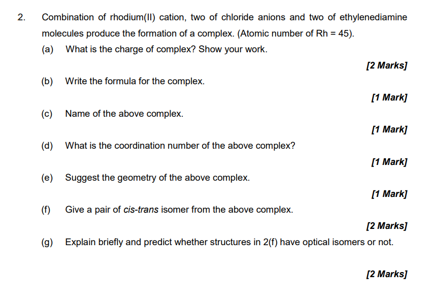 2.
Combination of rhodium(II) cation, two of chloride anions and two of ethylenediamine
molecules produce the formation of a complex. (Atomic number of Rh = 45).
(a) What is the charge of complex? Show your work.
[2 Marks]
(b) Write the formula for the complex.
[1 Mark]
(c) Name of the above complex.
[1 Mark]
(d) What is the coordination number of the above complex?
[1 Mark]
(e) Suggest the geometry of the above complex.
[1 Mark]
(f) Give a pair of cis-trans isomer from the above complex.
[2 Marks]
(g) Explain briefly and predict whether structures in 2(f) have optical isomers or not.
[2 Marks]
