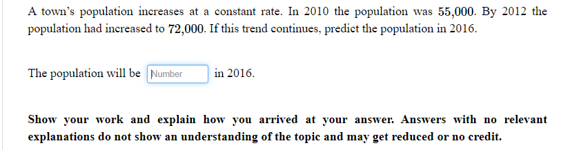 A town's population increases at a constant rate. In 2010 the population was 55,000. By 2012 the
population had increased to 72,000. If this trend continues, predict the population in 2016.
The population will be [Number
in 2016.
Show your work and explain how you arrived at your answer. Answers with no relevant
explanations do not show an understanding of the topic and may get reduced or no credit.
