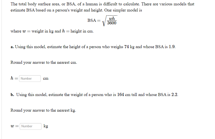 The total body surface area, or BSA, of a human is difficult to calculate. There are various models that
estimate BSA based on a person's weight and height. One simpler model is
wh
3600
BSA =
where w = weight in kg and h = height in em.
a. Using this model, estimate the height of a person who weighs 74 kg and whose BSA is 1.9.
Round your answer to the nearest cm.
h = Number
cm
b. Using this model, estimate the weight of a person who is 164 cm tall and whose BSA is 2.2.
Round your answer to the nearest kg.
w = Number
kg
