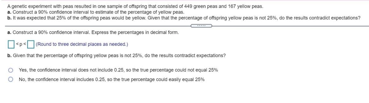 A genetic experiment with peas resulted in one sample of offspring that consisted of 449 green peas and 167 yellow peas.
a. Construct a 90% confidence interval to estimate of the percentage of yellow peas.
b. It was expected that 25% of the offspring peas would be yellow. Given that the percentage of offspring yellow peas is not 25%, do the results contradict expectations?
a. Construct a 90% confidence interval. Express the percentages in decimal form.
<p<| [(Round to three decimal places as needed.)
b. Given that the percentage of offspring yellow peas is not 25%, do the results contradict expectations?
Yes, the confidence interval does not include 0.25, so the true percentage could not equal 25%
No, the confidence interval includes 0.25, so the true percentage could easily equal 25%
