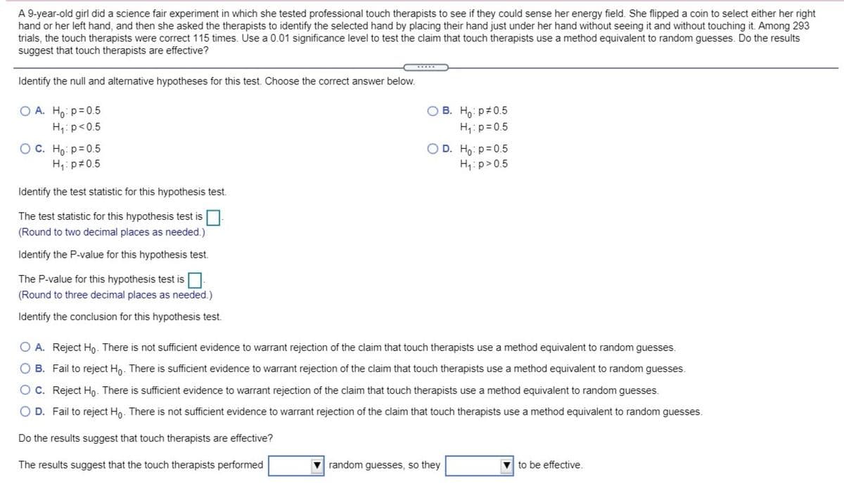 A 9-year-old girl did a science fair experiment in which she tested professional touch therapists to see if they could sense her energy field. She flipped a coin to select either her right
hand or her left hand, and then she asked the therapists to identify the selected hand by placing their hand just under her hand without seeing it and without touching it. Among 293
trials, the touch therapists were correct 115 times. Use a 0.01 significance level to test the claim that touch therapists use a method equivalent to random guesses. Do the results
suggest that touch therapists are effective?
Identify the null and alternative hypotheses for this test. Choose the correct answer below.
Ho: p+0.5
H1: p=0.5
O A. H, p= 0.5
H:p<0.5
OD. Ho: p=0.5
O C. Ho: p=0.5
H,: p#0.5
H: p>0.5
Identify the test statistic for this hypothesis test.
The test statistic for this hypothesis test is
(Round to two decimal places as needed.)
Identify the P-value for this hypothesis test.
The P-value for this hypothesis test is
(Round to three decimal places as needed.)
Identify the conclusion for this hypothesis test.
O A. Reject Ho. There is not sufficient evidence to warrant rejection of the claim that touch therapists use a method equivalent to random guesses.
O B. Fail to reject Hn. There is sufficient evidence to warrant rejection of the claim that touch therapists use a method equivalent to random guesses.
OC. Reject Ho. There is sufficient evidence to warrant rejection of the claim that touch therapists use a method equivalent to random guesses.
O D. Fail to reject Ho. There is not sufficient evidence to warrant rejection of the claim that touch therapists use a method equivalent to random guesses.
Do the results suggest that touch therapists are effective?
The results suggest that the touch therapists performed
V random guesses, so they
to be effective.
