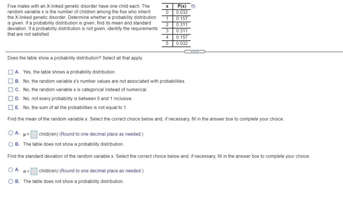 Five males with an X-linked genetic disorder have one child each. The
random variable x is the number of children among the five who inherit
the X-linked genetic disorder. Determine whether a probability distribution
is given. If a probability distribution is given, find its mean and standard
deviation. If a probability distribution is not given, identify the requirements
that are not satisfied.
P(x) O
0.032
0.157
0.311
0.311
3
0.157
0.032
4
5
Does the table show a probability distribution? Select all that apply.
O A. Yes, the table shows a probability distribution.
O B. No, the random variable x's number values are not associated with probabilities.
O C. No, the random variable x is categorical instead of numerical.
O D. No, not every probability is between 0 and 1 inclusive.
O E. No, the sum of all the probabilities is not equal to 1.
Find the mean of the random variable x. Select the correct choice below and, if necessary, fill in the answer box to complete your choice.
O A. H=
child(ren) (Round to one decimal place as needed.)
O B. The table does not show a probability distribution.
Find the standard deviation of the random variable x. Select the correct choice below and, if necessary, fill in the answer box to complete your choice.
OA.
child(ren) (Round to one decimal place as needed.)
O B. The table does not showa probability distribution.
